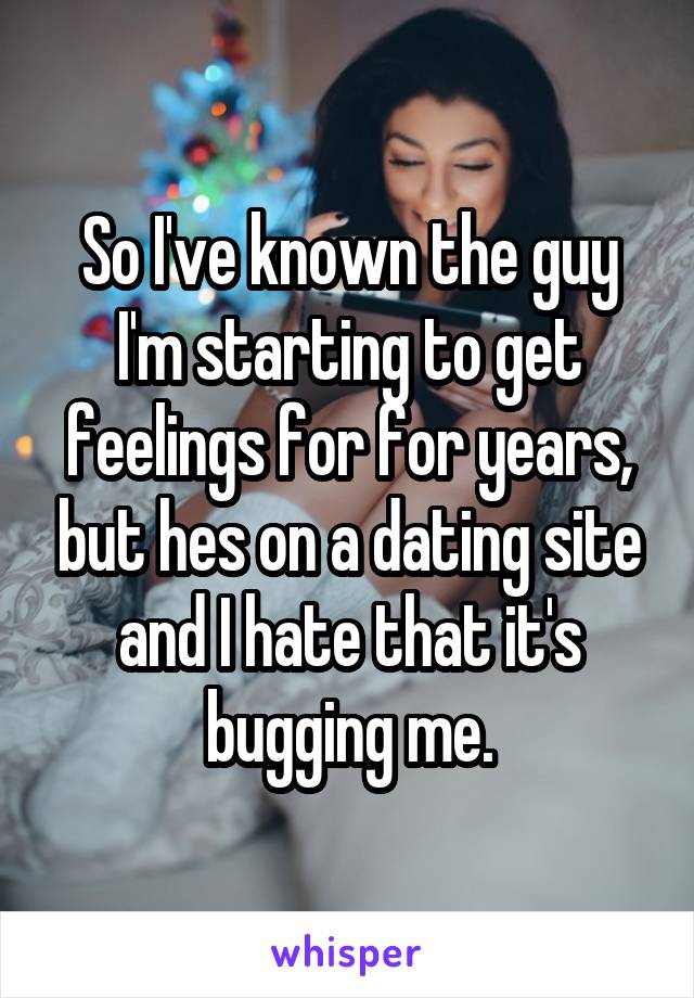 So I've known the guy I'm starting to get feelings for for years, but hes on a dating site and I hate that it's bugging me.