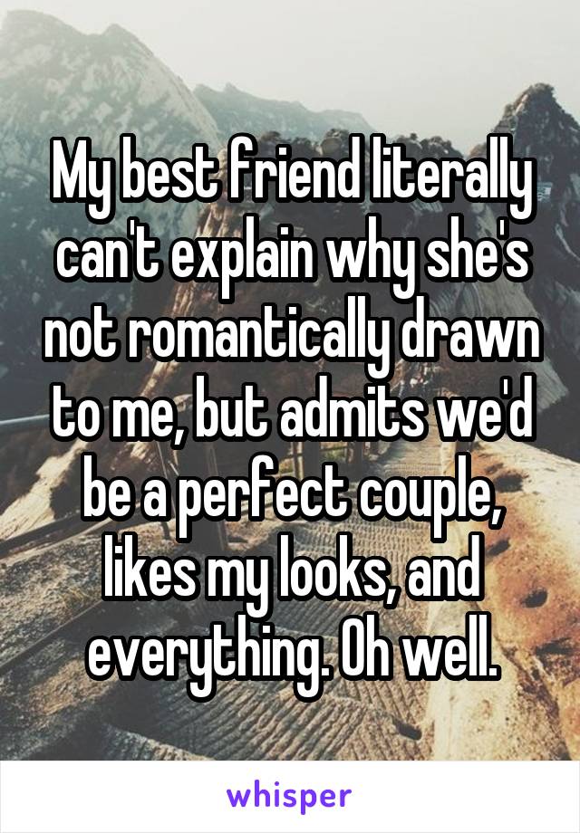 My best friend literally can't explain why she's not romantically drawn to me, but admits we'd be a perfect couple, likes my looks, and everything. Oh well.