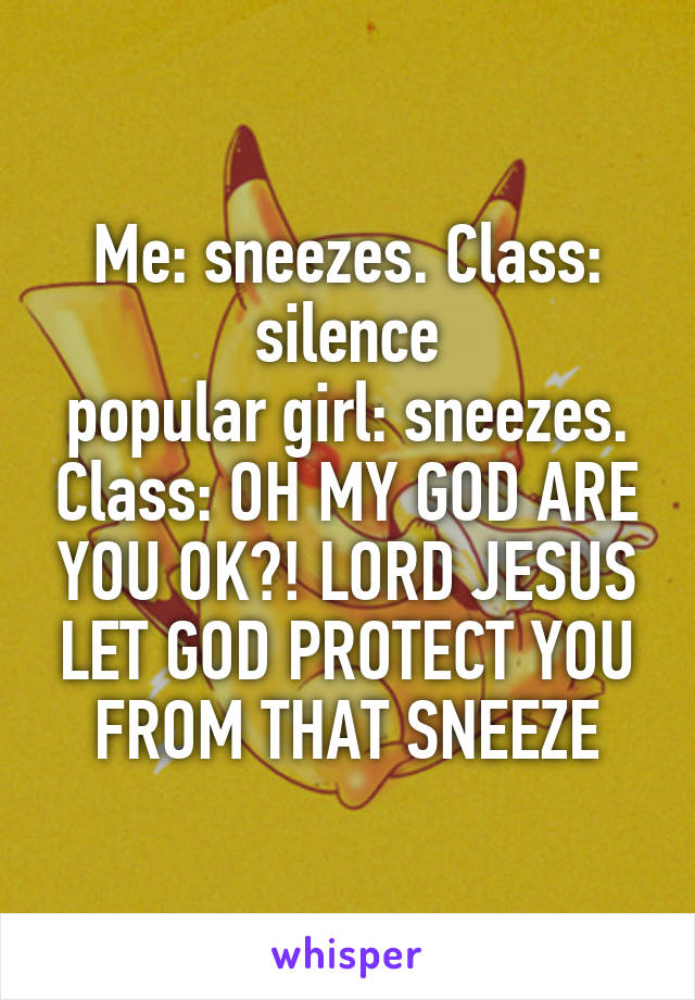 Me: sneezes. Class: silence
popular girl: sneezes. Class: OH MY GOD ARE YOU OK?! LORD JESUS LET GOD PROTECT YOU FROM THAT SNEEZE