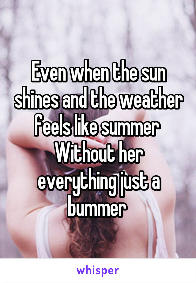 Even when the sun shines and the weather feels like summer 
Without her everything just a bummer 