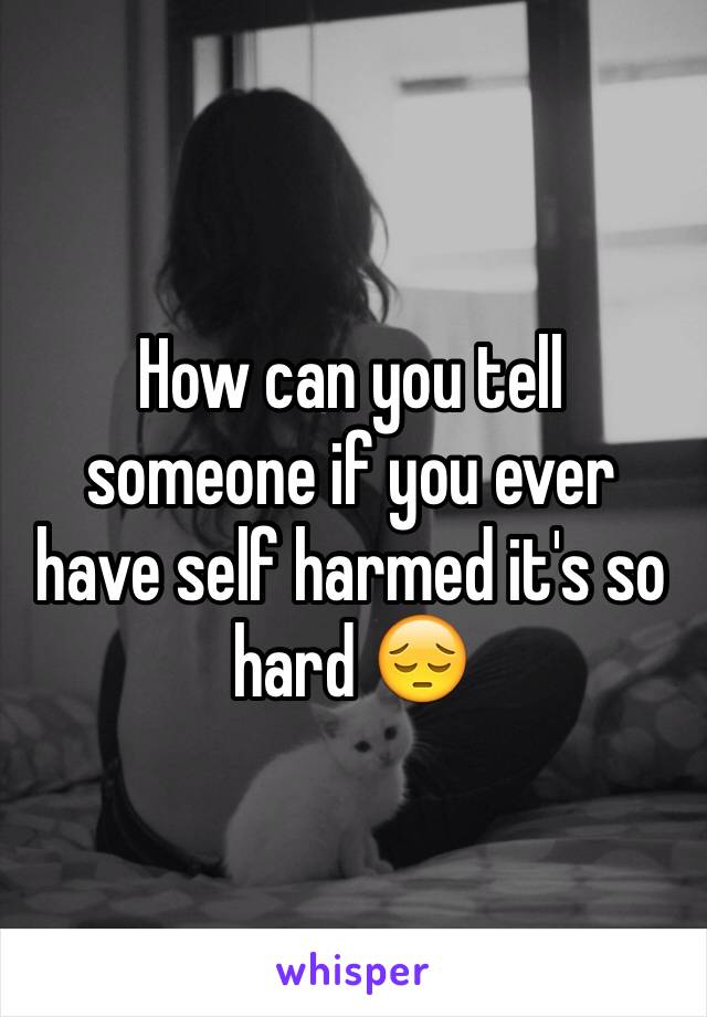 How can you tell someone if you ever have self harmed it's so hard 😔