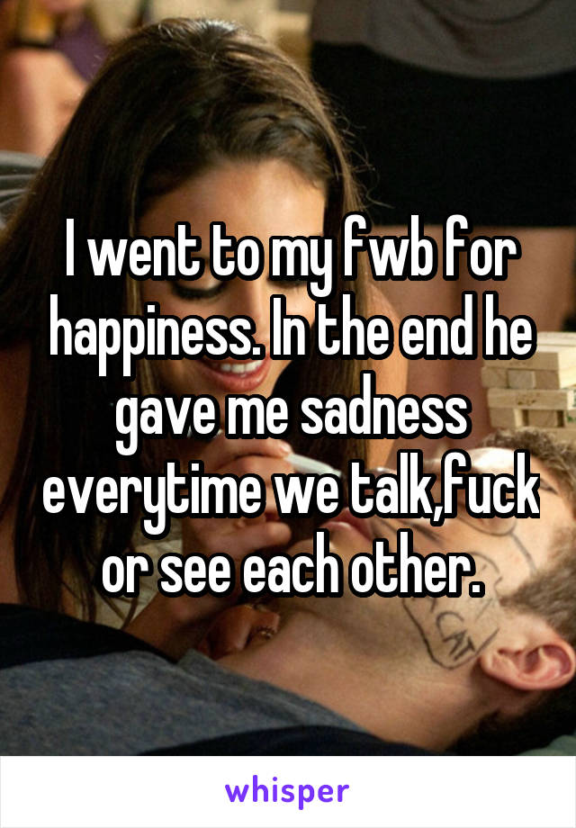 I went to my fwb for happiness. In the end he gave me sadness everytime we talk,fuck or see each other.