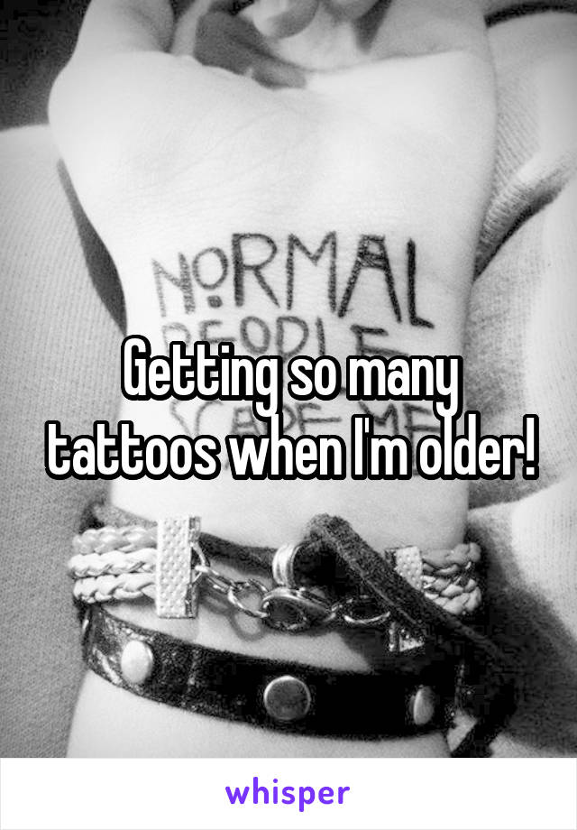 Getting so many tattoos when I'm older!