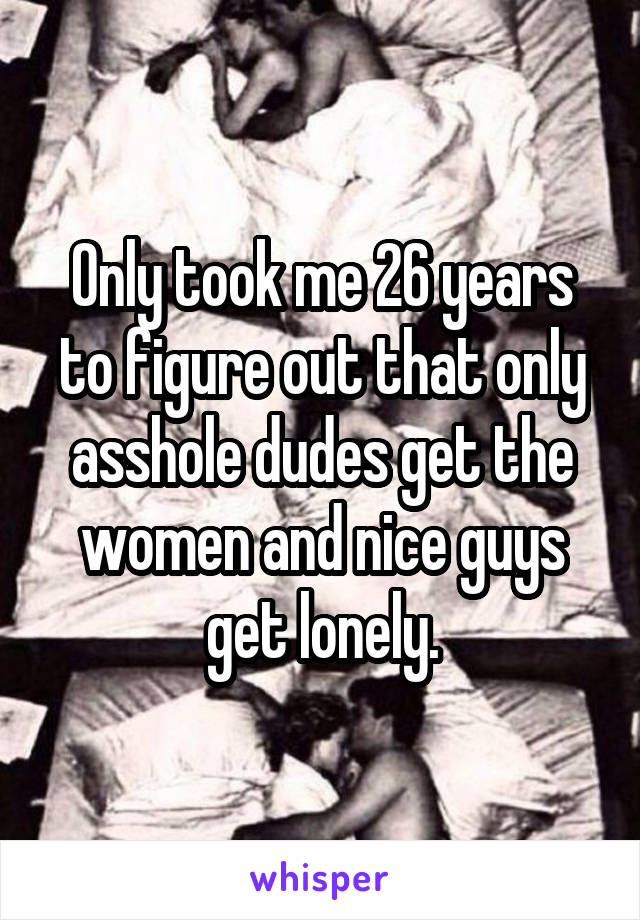 Only took me 26 years to figure out that only asshole dudes get the women and nice guys get lonely.