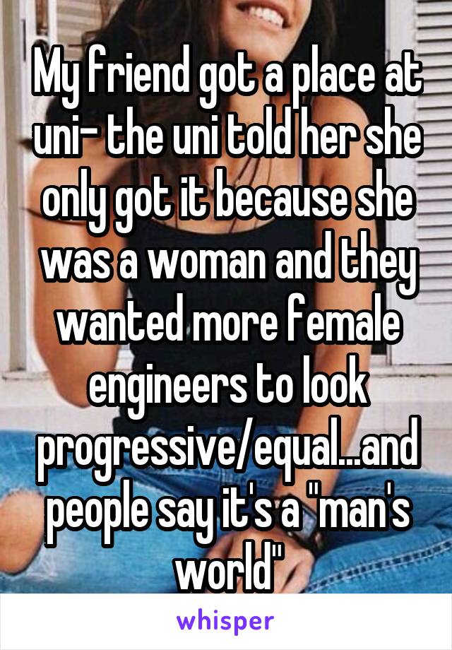 My friend got a place at uni- the uni told her she only got it because she was a woman and they wanted more female engineers to look progressive/equal...and people say it's a "man's world"