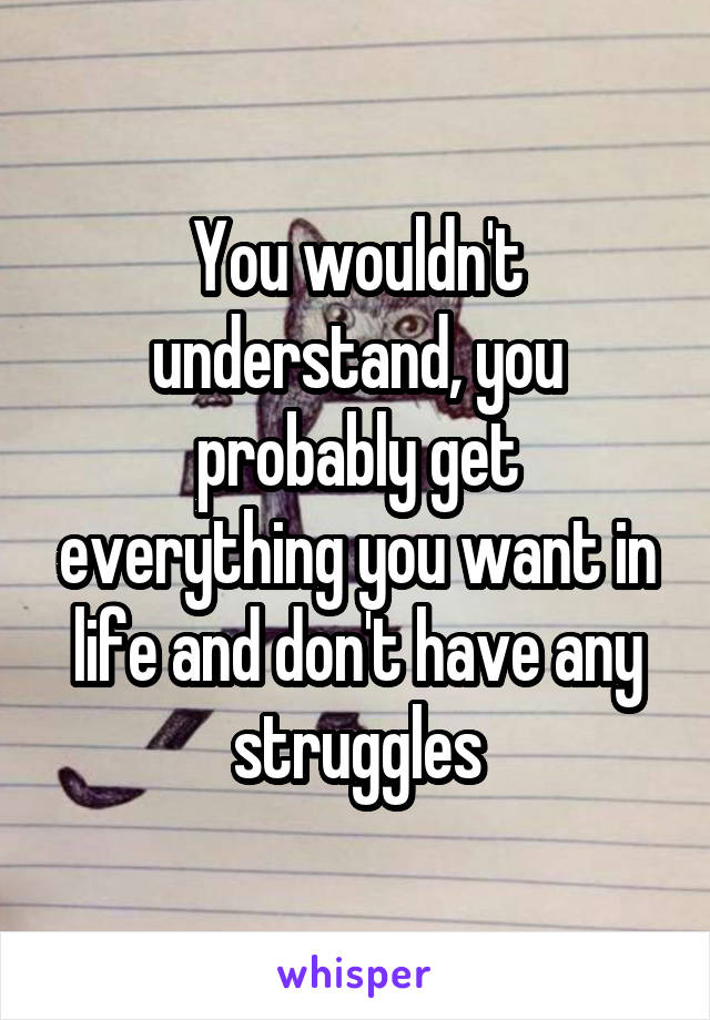 You wouldn't understand, you probably get everything you want in life and don't have any struggles