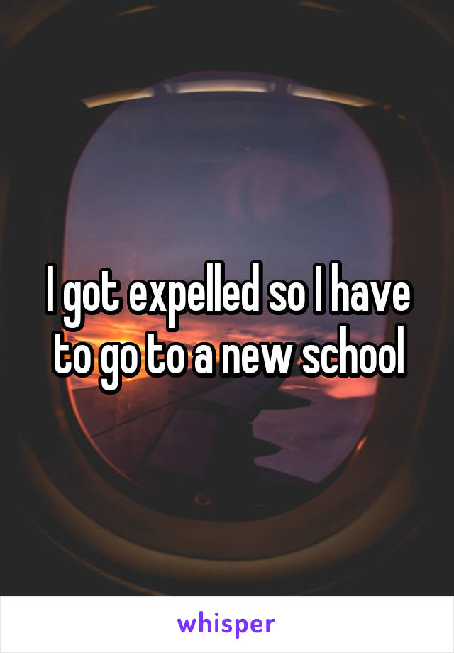 I got expelled so I have to go to a new school