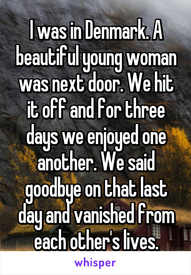 I was in Denmark. A beautiful young woman was next door. We hit it off and for three days we enjoyed one another. We said goodbye on that last day and vanished from each other's lives.