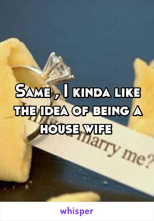 Same , I kinda like the idea of being a house wife 