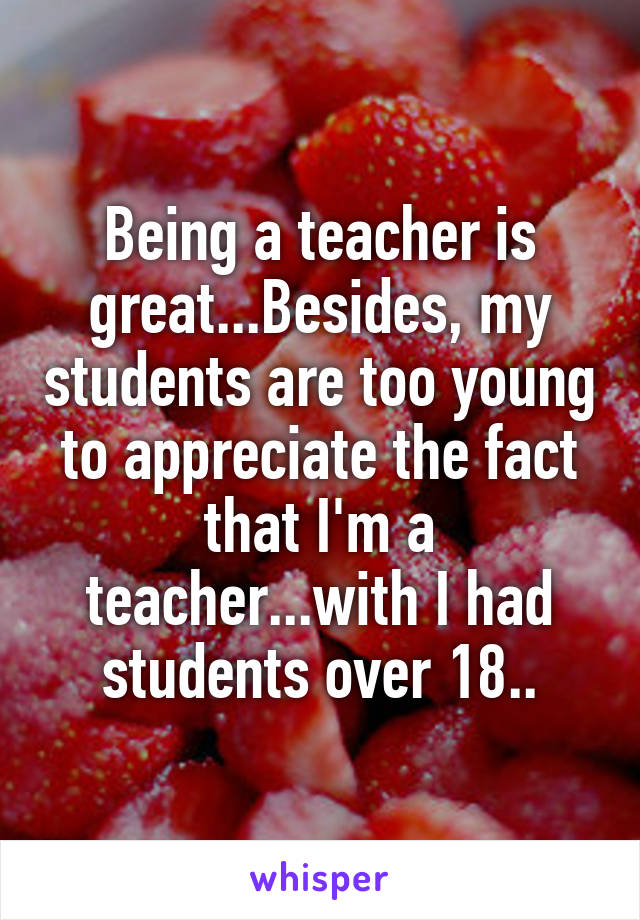 Being a teacher is great...Besides, my students are too young to appreciate the fact that I'm a teacher...with I had students over 18..