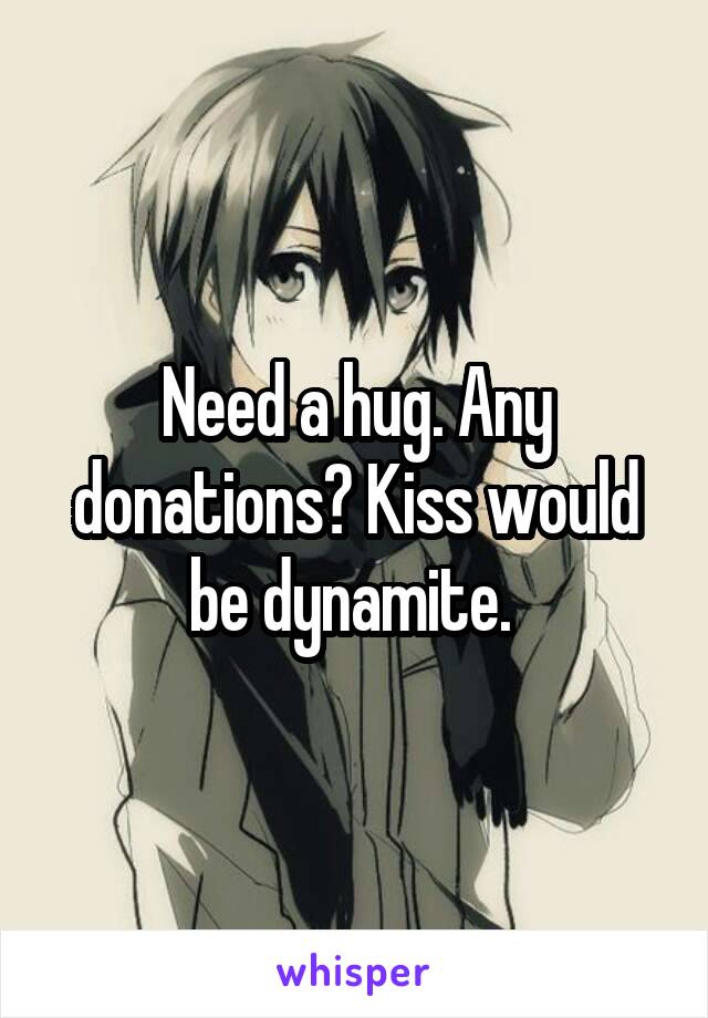 Need a hug. Any donations? Kiss would be dynamite. 