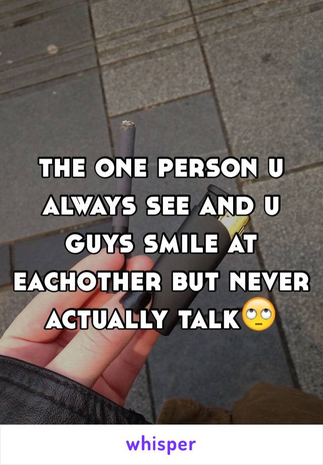 the one person u always see and u guys smile at eachother but never actually talk🙄 