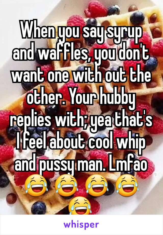 When you say syrup and waffles, you don't want one with out the other. Your hubby replies with; yea that's I feel about cool whip and pussy man. Lmfao 😂 😂 😂 😂 😂 