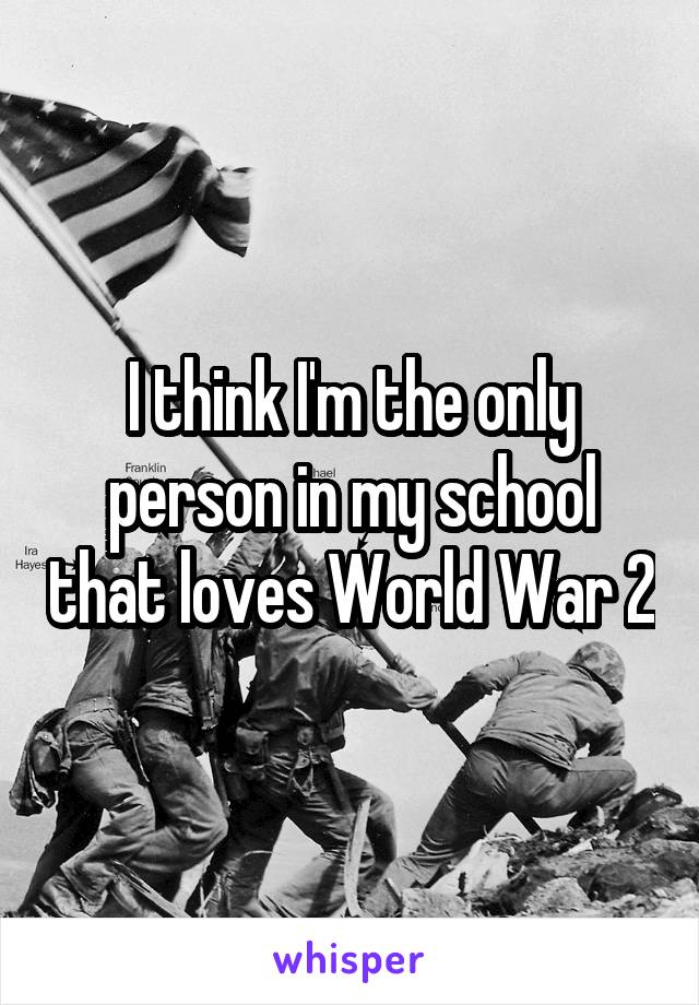 I think I'm the only person in my school that loves World War 2