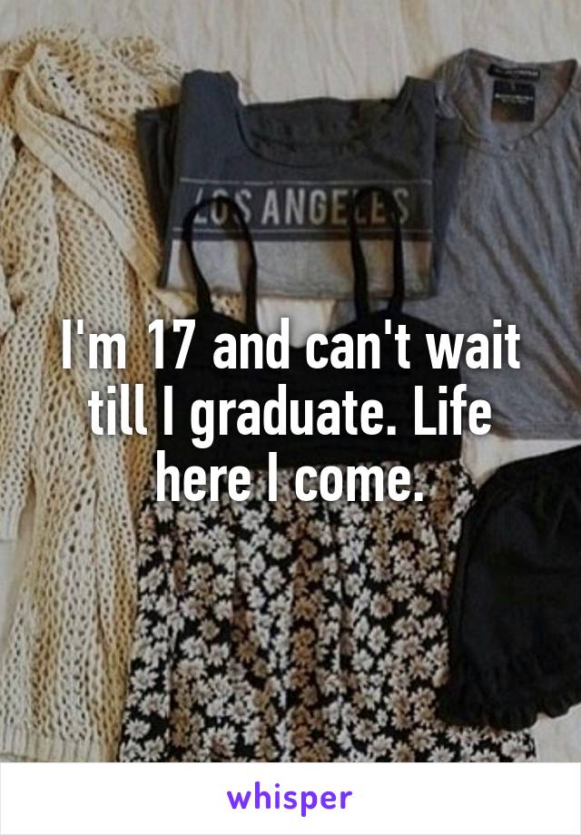 I'm 17 and can't wait till I graduate. Life here I come.