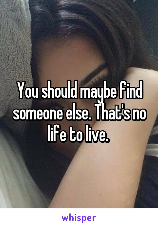 You should maybe find someone else. That's no life to live. 