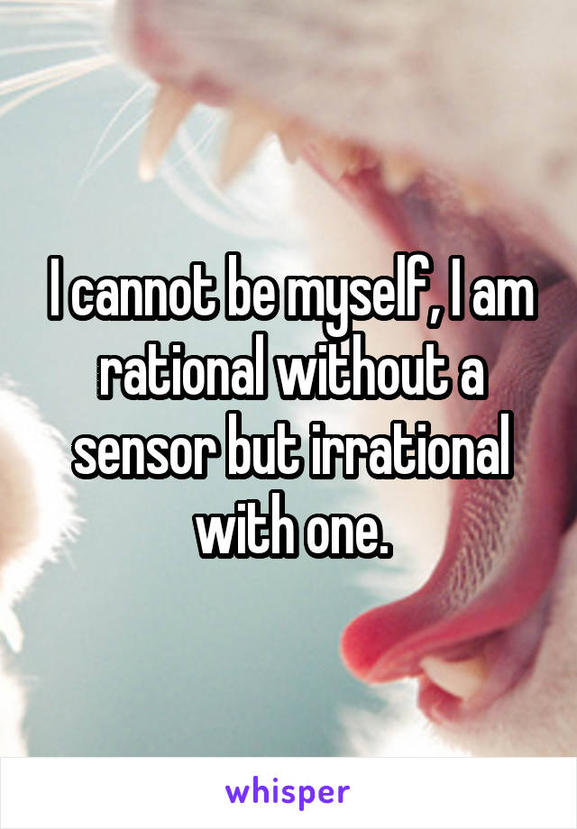 I cannot be myself, I am rational without a sensor but irrational with one.