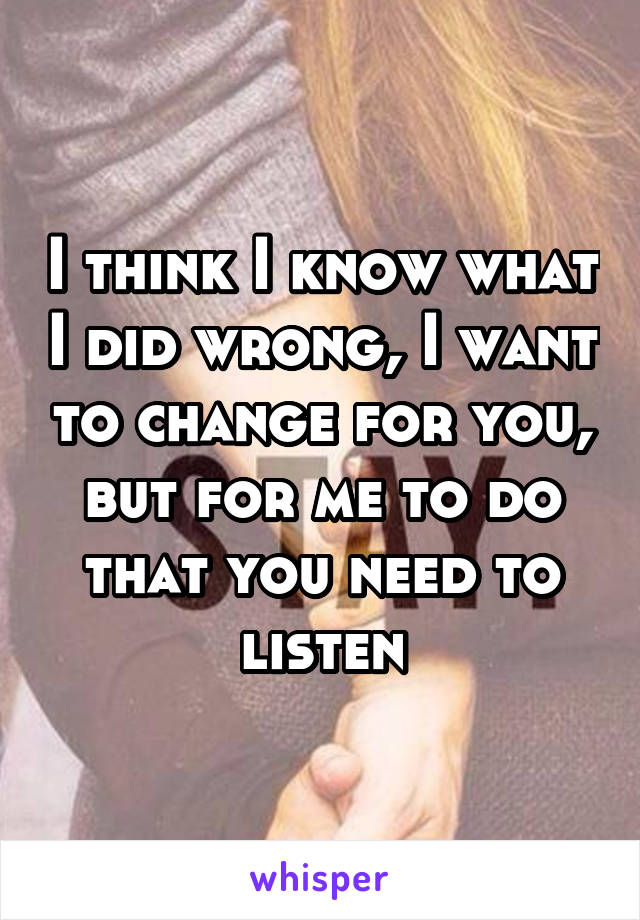 I think I know what I did wrong, I want to change for you, but for me to do that you need to listen