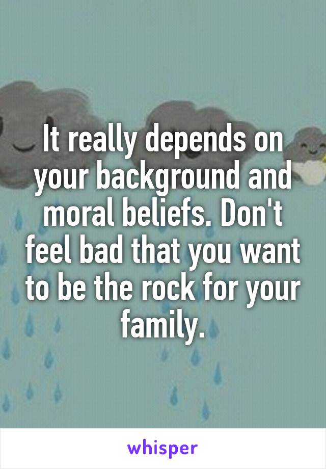 It really depends on your background and moral beliefs. Don't feel bad that you want to be the rock for your family.