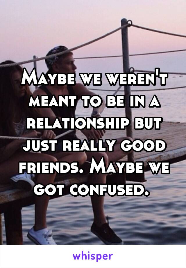 Maybe we weren't meant to be in a relationship but just really good friends. Maybe we got confused. 