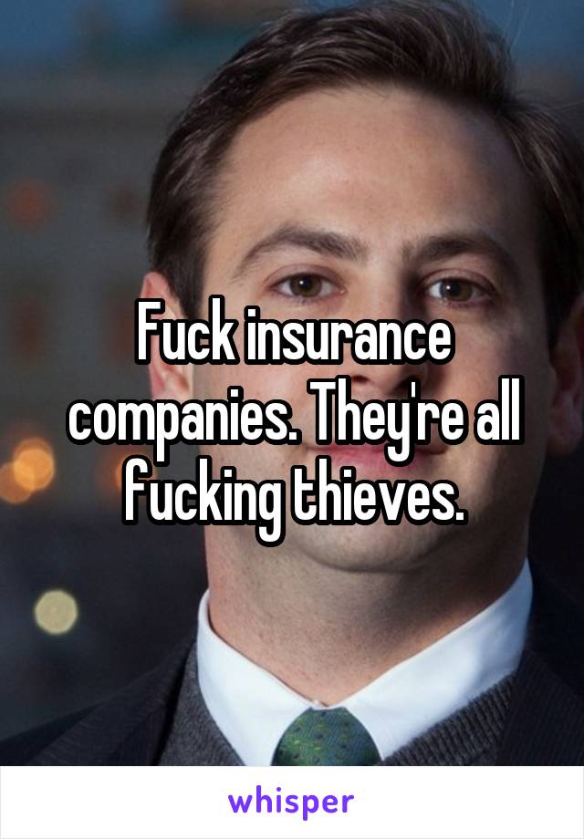 Fuck insurance companies. They're all fucking thieves.