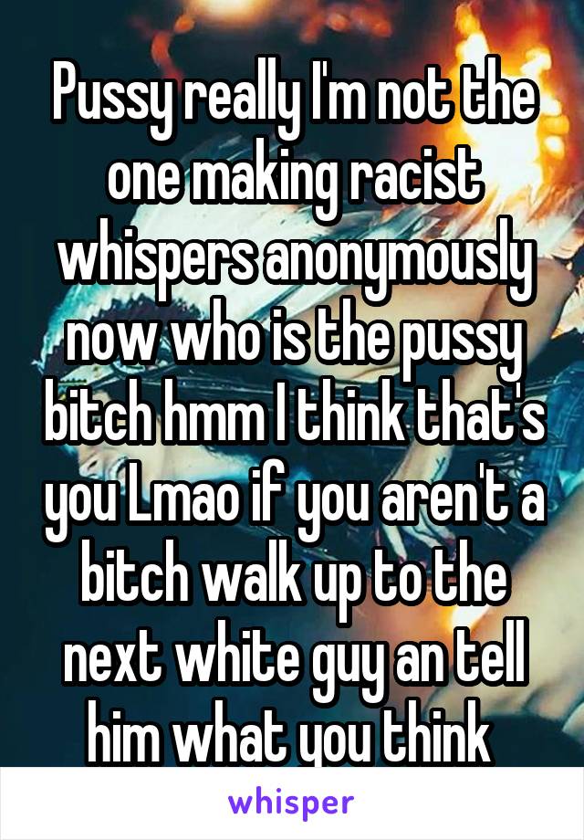 Pussy really I'm not the one making racist whispers anonymously now who is the pussy bitch hmm I think that's you Lmao if you aren't a bitch walk up to the next white guy an tell him what you think 