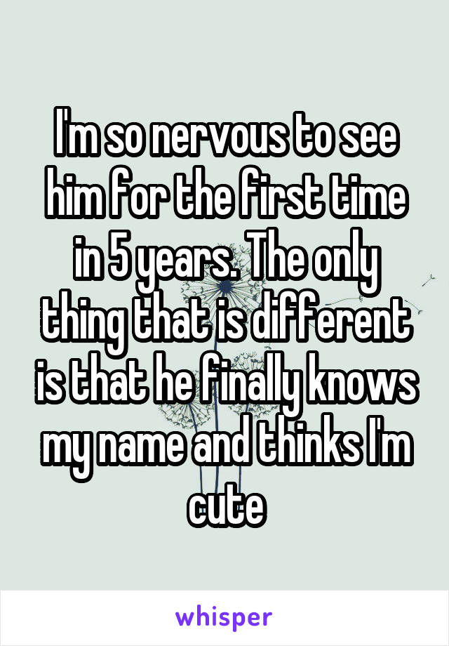 I'm so nervous to see him for the first time in 5 years. The only thing that is different is that he finally knows my name and thinks I'm cute