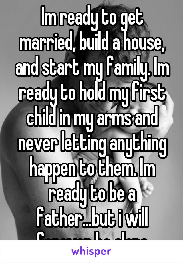 Im ready to get married, build a house, and start my family. Im ready to hold my first child in my arms and never letting anything happen to them. Im ready to be a father...but i will forever be alone