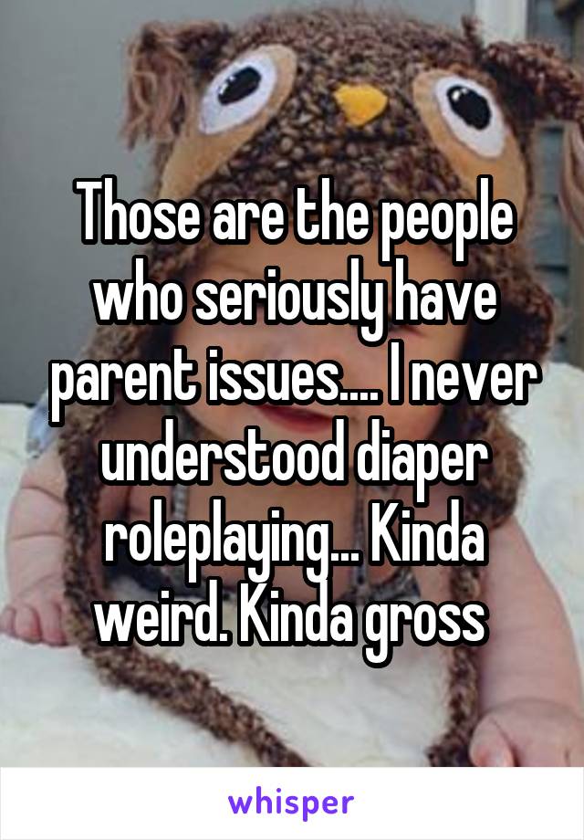 Those are the people who seriously have parent issues.... I never understood diaper roleplaying... Kinda weird. Kinda gross 