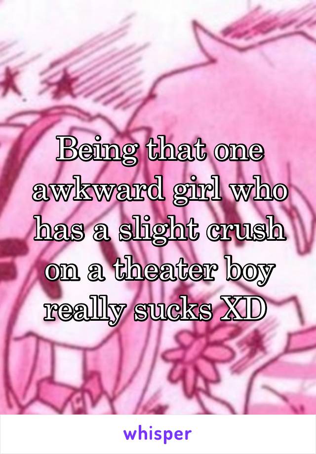 Being that one awkward girl who has a slight crush on a theater boy really sucks XD 