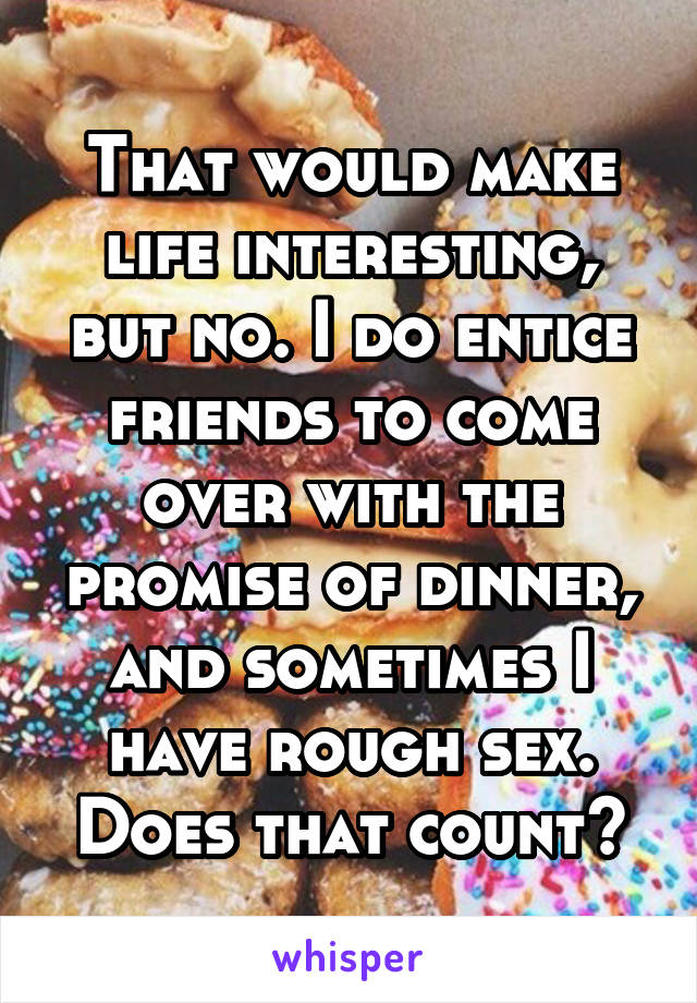 That would make life interesting, but no. I do entice friends to come over with the promise of dinner, and sometimes I have rough sex. Does that count?