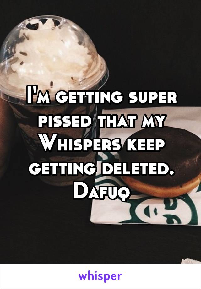 I'm getting super pissed that my Whispers keep getting deleted. Dafuq