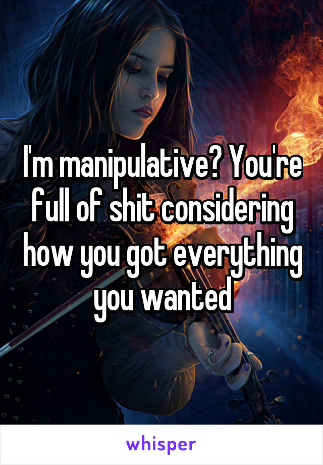 I'm manipulative? You're full of shit considering how you got everything you wanted