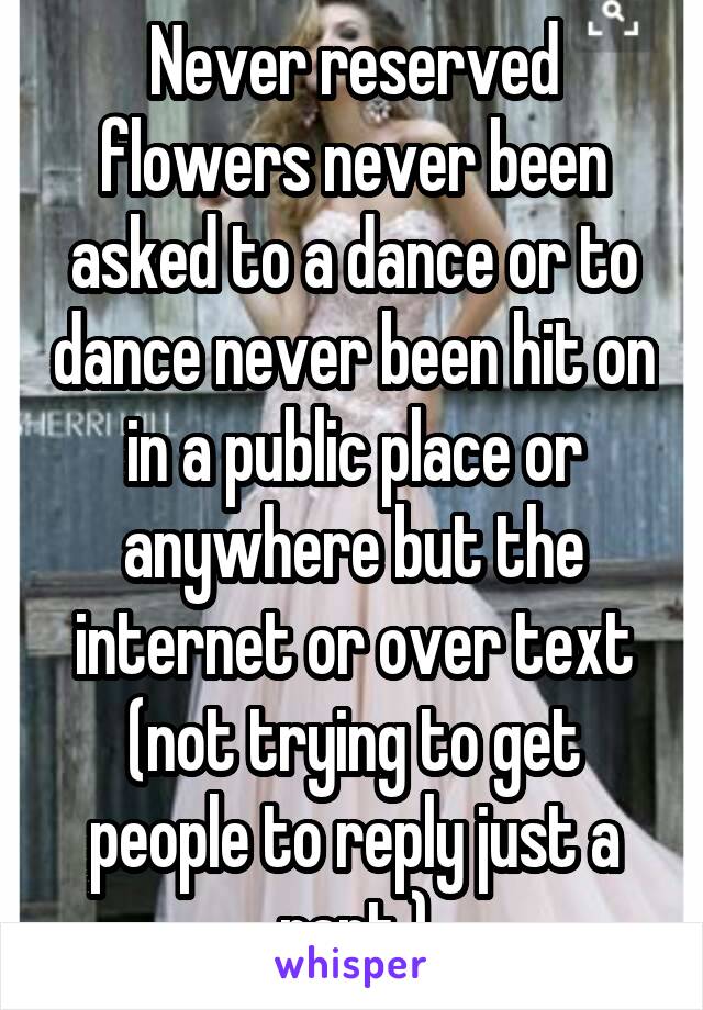 Never reserved flowers never been asked to a dance or to dance never been hit on in a public place or anywhere but the internet or over text (not trying to get people to reply just a rant )