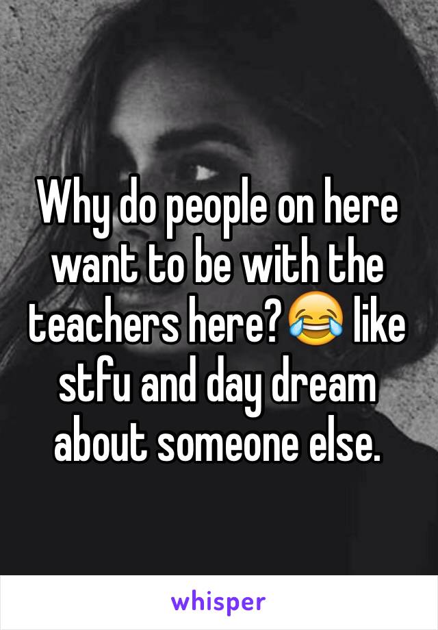 Why do people on here want to be with the teachers here?😂 like stfu and day dream about someone else.