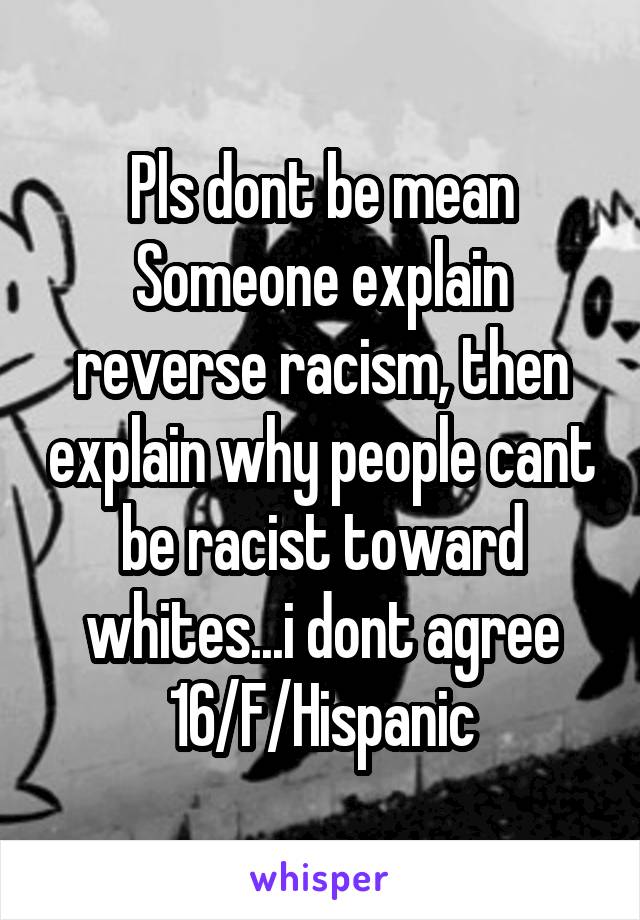 Pls dont be mean
Someone explain reverse racism, then explain why people cant be racist toward whites...i dont agree
16/F/Hispanic