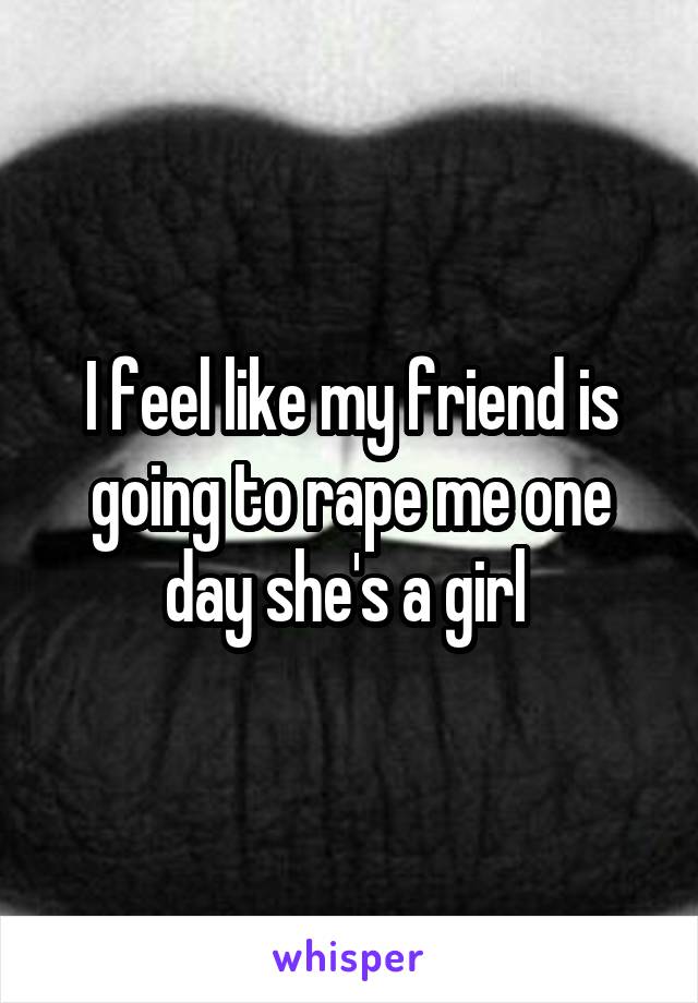 I feel like my friend is going to rape me one day she's a girl 