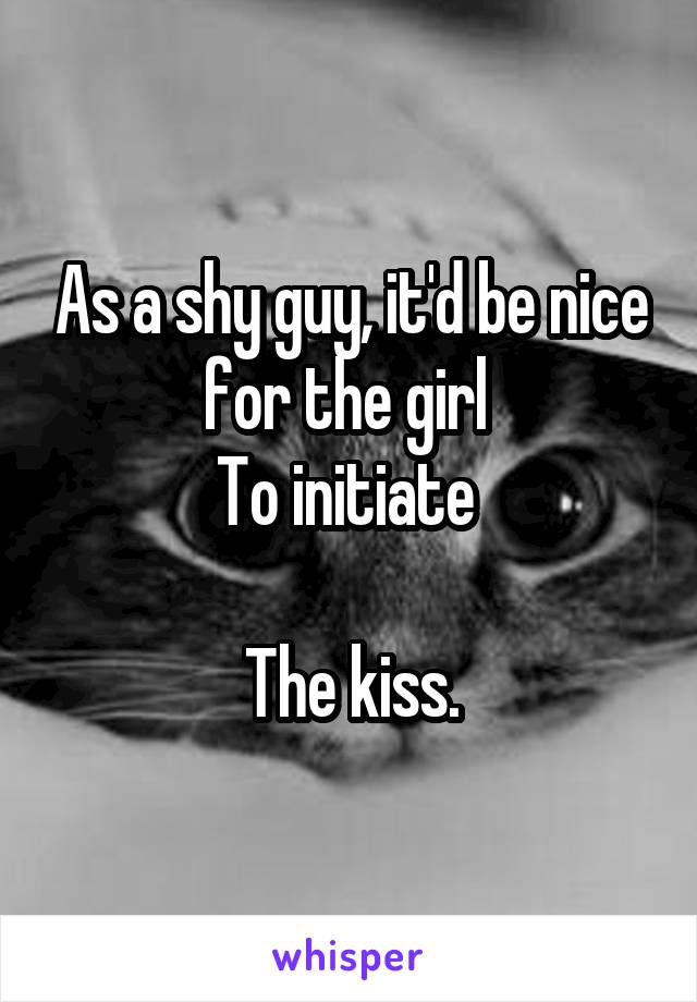 As a shy guy, it'd be nice for the girl 
To initiate 

The kiss.