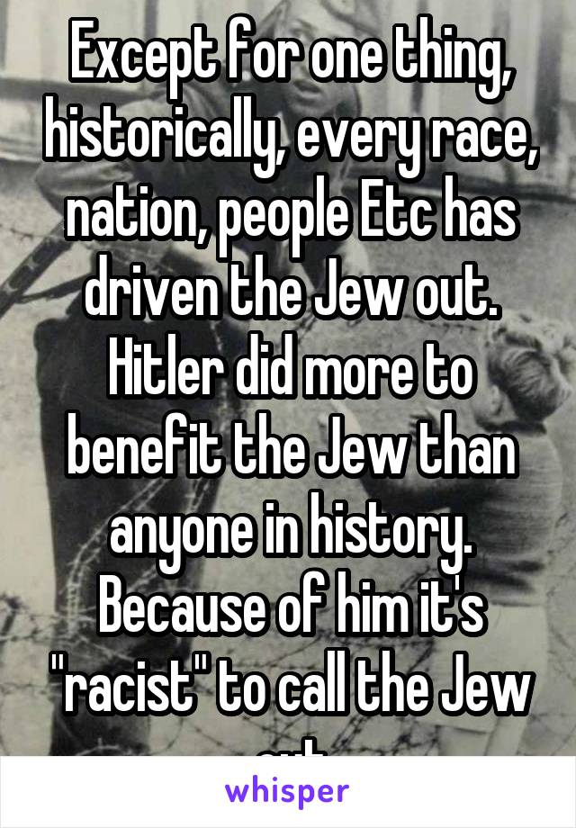 Except for one thing, historically, every race, nation, people Etc has driven the Jew out. Hitler did more to benefit the Jew than anyone in history. Because of him it's "racist" to call the Jew out