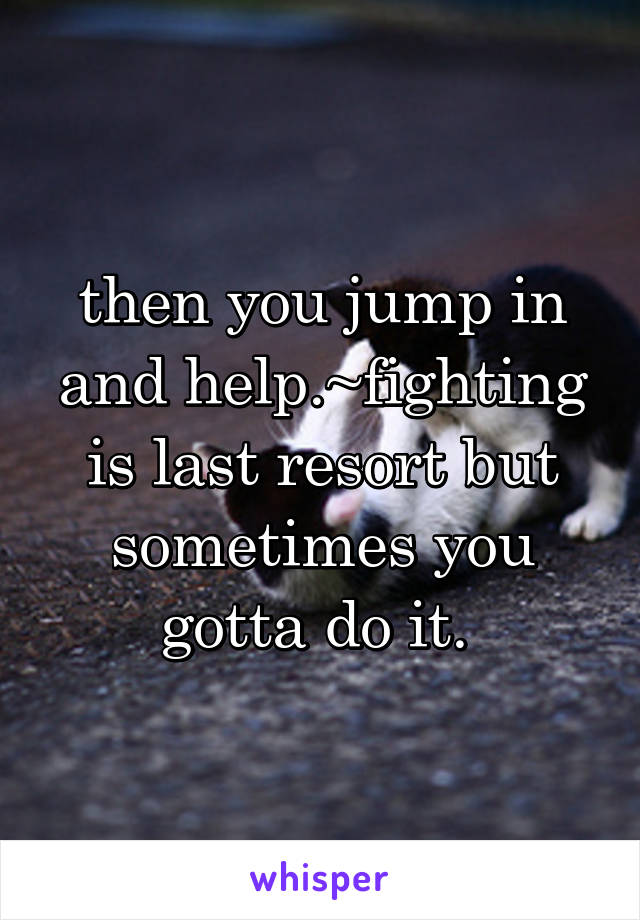 then you jump in and help.~fighting is last resort but sometimes you gotta do it. 