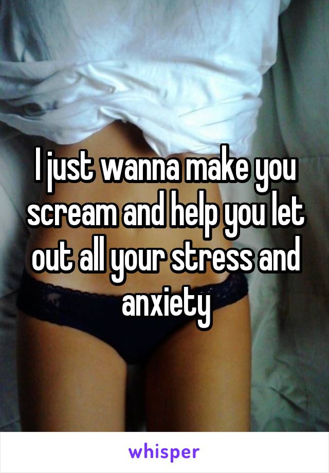 I just wanna make you scream and help you let out all your stress and anxiety