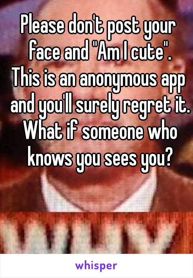 Please don't post your face and "Am I cute".
This is an anonymous app and you'll surely regret it. What if someone who knows you sees you?