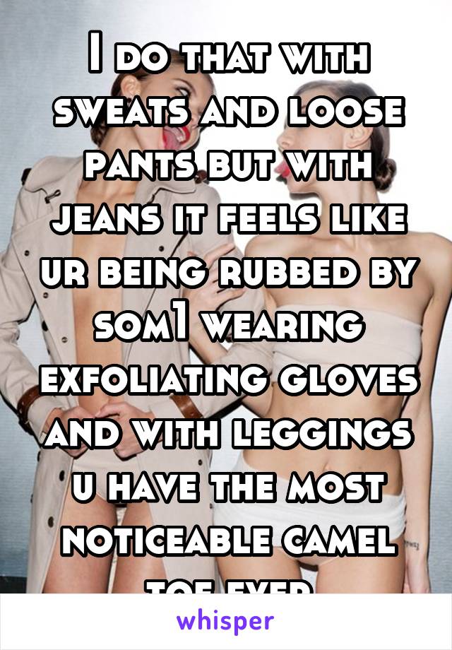 I do that with sweats and loose pants but with jeans it feels like ur being rubbed by som1 wearing exfoliating gloves and with leggings u have the most noticeable camel toe ever