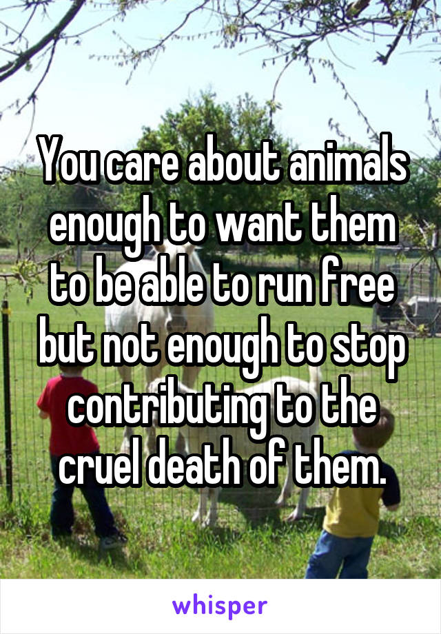 You care about animals enough to want them to be able to run free but not enough to stop contributing to the cruel death of them.