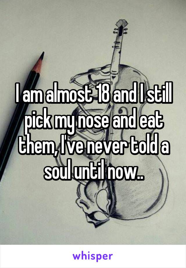 I am almost 18 and I still pick my nose and eat them, I've never told a soul until now..