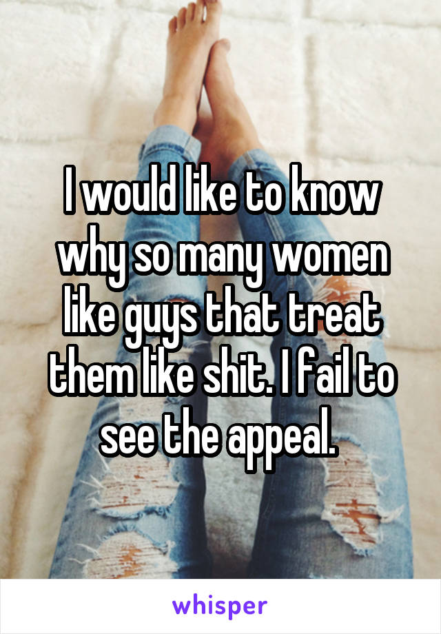 I would like to know why so many women like guys that treat them like shit. I fail to see the appeal. 