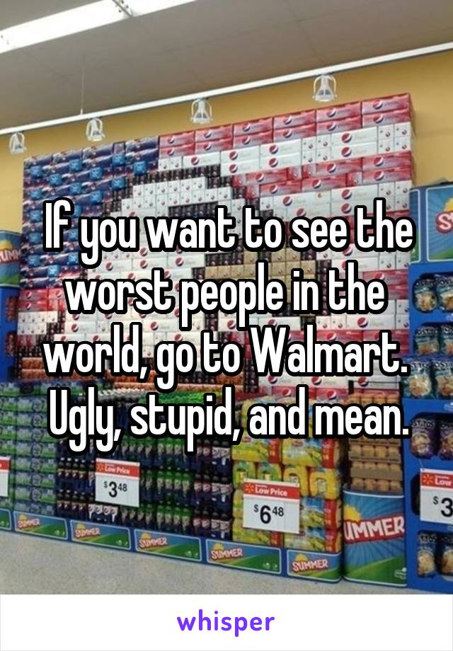 If you want to see the worst people in the  world, go to Walmart.  Ugly, stupid, and mean.