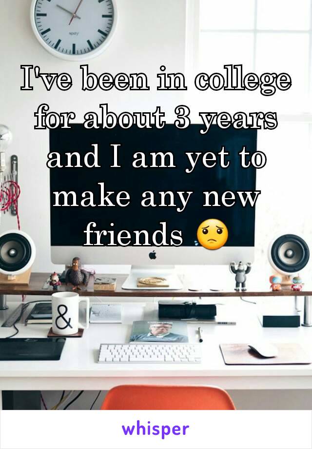 I've been in college for about 3 years and I am yet to make any new friends 😟