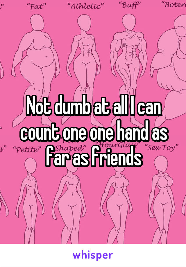 Not dumb at all I can count one one hand as far as friends