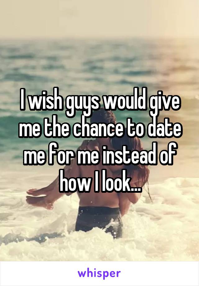 I wish guys would give me the chance to date me for me instead of how I look...